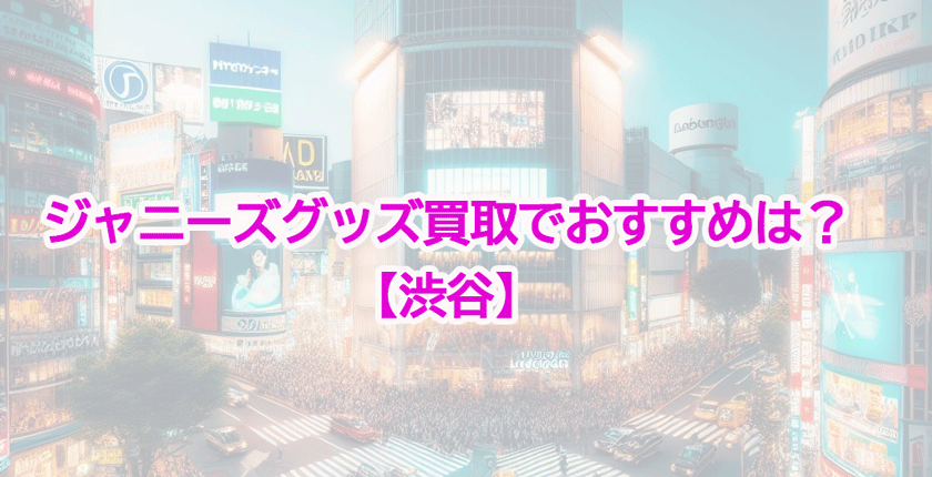 【2024年最新】渋谷のジャニーズグッズ買取店おすすめ！高額買取の条件とは？